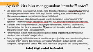 Apakah kita bisa menggunakan ‘standstill order’?
Dari aspek teknis, jika wabah PMK terjadi, maka dikenal pemberlakuan ‘standstill order’ artinya
semua pergerakan hewan rentan (babi, sapi, domba, kambing, rusa, unta dan kerbau) akan
dilarang dengan segera, sampai pemberitahuan lebih lanjut.
Hewan rentan harus tidak diizinkan bergerak ke wilayah manapun ketika ‘standstill order’
dijalankan – meskipun hewan tidak terlihat sakit atau PMK belum terdeteksi di wilayah tersebut.
‘Standstill order’ diimplementasikan untuk jangka waktu tertentu. Australia, Selandia Baru,
Amerika Serikat dan Kanada menerapkan 72 jam sampai dinyatakan wabah terkendali atau
dilakukan penilaian risiko (risk assessment).
Pemerintah dan industri memerlukan dukungan dari setiap anggota industri ternak untuk
membuat “standstill order” menjadi efektif.
Setiap orang yang terlibat dalam rantai suplai ternak (supply chain) perlu memahami bagaimana
“standstill order” bekerja dan mematuhi persyaratan “standstill”, meliputi pemilik ternak,
transporter, agen produksi, pekerja RPH, pasar hewan dan pengusaha sapi potong (feedlotter).
25
Tidak lagi, sudah terlambat
 