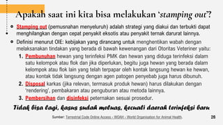 Apakah saat ini kita bisa melakukan ‘stamping out’?
Stamping out (pemusnahan menyeluruh) adalah strategi yang diakui dan terbukti dapat
menghilangkan dengan cepat penyakit eksotis atau penyakit ternak darurat lainnya.
Definisi menurut OIE: kebijakan yang dirancang untuk menghentikan wabah dengan
melaksanakan tindakan yang berada di bawah kewenangan dari Otoritas Veteriner yaitu:
1. Pembunuhan hewan yang terinfeksi PMK dan hewan yang diduga terinfeksi dalam
satu kelompok atau flok dan jika diperlukan, begitu juga hewan yang berada dalam
kelompok atau flok lain yang telah terpapar oleh kontak langsung hewan ke hewan,
atau kontak tidak langsung dengan agen patogen penyebab juga harus dibunuh.
2. Disposal karkas (jika relevan, termasuk produk hewan) harus dilakukan dengan
‘rendering’, pembakaran atau penguburan atau metoda lainnya.
3. Pembersihan dan disinfeksi peternakan sesuai prosedur.
Sumber: Terrestrial Code Online Access - WOAH - World Organisation for Animal Health. 26
Tidak bisa lagi, kasus sudah meluas, kecuali daerah terinfeksi baru
 