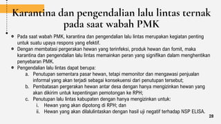 Karantina dan pengendalian lalu lintas ternak
pada saat wabah PMK
Pada saat wabah PMK, karantina dan pengendalian lalu lintas merupakan kegiatan penting
untuk suatu upaya respons yang efektif.
Dengan membatasi pergerakan hewan yang terinfeksi, produk hewan dan fomit, maka
karantina dan pengendalian lalu lintas memainkan peran yang signifikan dalam menghentikan
penyebaran PMK.
Pengendalian lalu lintas dapat berupa:
a. Penutupan sementara pasar hewan, tetapi memonitor dan mengawasi penjualan
informal yang akan terjadi sebagai konsekuensi dari penutupan tersebut;
b. Pembatasan pergerakan hewan antar desa dengan hanya mengizinkan hewan yang
akan dikirim untuk kepentingan pemotongan ke RPH;
c. Penutupan lalu lintas kabupaten dengan hanya mengizinkan untuk:
i. Hewan yang akan dipotong di RPH; dan
ii. Hewan yang akan dilalulintaskan dengan hasil uji negatif terhadap NSP ELISA.
28
 