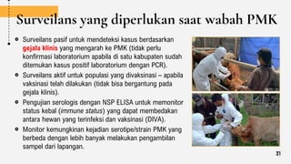 Surveilans yang diperlukan saat wabah PMK
Surveilans pasif untuk mendeteksi kasus berdasarkan
gejala klinis yang mengarah ke PMK (tidak perlu
konfirmasi laboratorium apabila di satu kabupaten sudah
ditemukan kasus positif laboratorium dengan PCR).
Surveilans aktif untuk populasi yang divaksinasi – apabila
vaksinasi telah dilakukan (tidak bisa bergantung pada
gejala klinis).
Pengujian serologis dengan NSP ELISA untuk memonitor
status kebal (immune status) yang dapat membedakan
antara hewan yang terinfeksi dan vaksinasi (DIVA).
Monitor kemungkinan kejadian serotipe/strain PMK yang
berbeda dengan lebih banyak melakukan pengambilan
sampel dari lapangan.
31
 