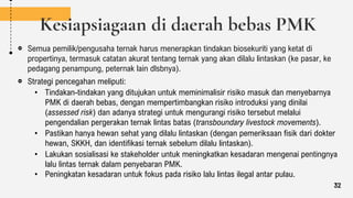 Kesiapsiagaan di daerah bebas PMK
Semua pemilik/pengusaha ternak harus menerapkan tindakan biosekuriti yang ketat di
propertinya, termasuk catatan akurat tentang ternak yang akan dilalu lintaskan (ke pasar, ke
pedagang penampung, peternak lain dlsbnya).
Strategi pencegahan meliputi:
• Tindakan-tindakan yang ditujukan untuk meminimalisir risiko masuk dan menyebarnya
PMK di daerah bebas, dengan mempertimbangkan risiko introduksi yang dinilai
(assessed risk) dan adanya strategi untuk mengurangi risiko tersebut melalui
pengendalian pergerakan ternak lintas batas (transboundary livestock movements).
• Pastikan hanya hewan sehat yang dilalu lintaskan (dengan pemeriksaan fisik dari dokter
hewan, SKKH, dan identifikasi ternak sebelum dilalu lintaskan).
• Lakukan sosialisasi ke stakeholder untuk meningkatkan kesadaran mengenai pentingnya
lalu lintas ternak dalam penyebaran PMK.
• Peningkatan kesadaran untuk fokus pada risiko lalu lintas ilegal antar pulau.
32
 