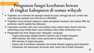 Penguatan fungsi kesehatan hewan
di tingkat kabupaten di semua wilayah
Tingkatkan arus informasi dari lapangan sampai ke pusat, sehingga ada satu sumber data
yang dipercaya (perbaiki arus informasi ke i-SIKHNAS).
Tingkatkan secara berlanjut pelaporan melalui peningkatan kesadaran akan bahaya PMK dan
pemberian insentif (apabila bisa dilakukan).
Laksanakan surveilans aktif untuk memverifikasi status wilayah bebas disertai informasi
epidemiologi yang menjadi dasar untuk penetapan status bebas berdasarkan zona.
Pengendalian lalu lintas dengan basis “kabupaten” mengingat:
• Tingkat kewenangan (pejabat Otoritas Veteriner) ada di tingkat kabupaten;
• SKKH diberikan oleh dokter hewan pemerintah di tingkat kabupaten;
• RPH berlokasi di tingkat kabupaten;
• Cekpoin ada di perbatasan kabupaten dan berada dibawah tanggung jawab kabupaten.
• Pengawasan dan kewenangan penutupan pasar hewan ada di tingkat kabupaten.
33
 