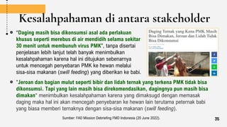 Kesalahpahaman di antara stakeholder
“Daging masih bisa dikonsumsi asal ada perlakuan
khusus seperti merebus di air mendidih selama sekitar
30 menit untuk membunuh virus PMK”, tanpa disertai
penjelasan lebih lanjut telah banyak menimbulkan
kesalahpahaman karena hal ini ditujukan sebenarnya
untuk mencegah penyebaran PMK ke hewan melalui
sisa-sisa makanan (swill feeding) yang diberikan ke babi.
"Jeroan dan bagian mulut seperti bibir dan lidah ternak yang terkena PMK tidak bisa
dikonsumsi. Tapi yang lain masih bisa direkomendasikan, dagingnya pun masih bisa
dimakan“ menimbulkan kesalahpahaman karena yang dimaksugd dengan memasak
daging maka hal ini akan mencegah penyebaran ke hewan lain terutama peternak babi
yang biasa memberi ternaknya dengan sisa-sisa makanan (swill feeding).
Sumber: FAO Mission Debriefing FMD Indonesia (20 June 2022). 35
 