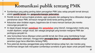 Komunikasi publik tentang PMK
Sumberdaya yang paling penting dalam pencegahan PMK (atau setiap penyakit ternak lainnya)
adalah pemilik ternak atau pengusaha/manajer peternakan.
Pemilik ternak di semua tingkat produksi, agen penjualan dan pedagang harus dibiasakan dengan
pemahaman dasar PMK, termasuk mengenali tanda-tanda penting penyakit.
Kebutuhan akan tindakan segera, bagaimana dan di mana mencari bantuan jika mereka
mencurigai penyakit ini.
Ini dapat dicapai dengan sosialisasi atau penyuluhan yang intensif, menggunakan media yang
mudah dipahami, sangat visual, dan sebagai pengingat yang konstan mengenai PMK dan
pentingnya penyakit ini.
Jalur komunikasi harus dibangun antara pemilik ternak dan Dinas yang membidangi fungsi
kesehatan hewan setempat, menggunakan perangkat desa dan penyuluh pertanian sebagai
perantara (juga harus diberitahu tentang PMK).
Para peternak dan/atau penggembala yang melihat ternaknya setiap hari, dan mereka yang
terinformasi dengan baik merupakan sumberdaya surveilans di garis depan untuk penyakit hewan.
37
 