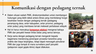 Komunikasi dengan pedagang ternak
Dalam situasi wabah PMK, direkomendasikan untuk membangun
hubungan yang lebih dekat antara Dinas yang membidangi fungsi
kesehatan hewan dengan pedagang ternak (pedagang
penampung desa, antar kabupaten, antar provinsi, pedagang
antar pulau) yang membawa ternak melewati perbatasan wilayah.
Hal ini harus mencakup kampanye edukasi mengenai bahaya
PMK dan penyakit hewan lintas batas yang serius lainnya.
Kerja sama dengan pedagang ternak mengarah kepada
bagaimana mendorong penerapan prosedur karantina yang
praktis dan biaya terjangkau, tetapi dapat mencegah penularan
PMK dan juga tempat di mana surveilans pasif penyakit
(pelaporan cepat gejala klinis) dapat dilakukan.
38
 
