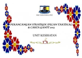 SMK TASEK DAMAI, IPOH
PERANCANGAN STRATEGIK (PELAN TAKTIKAL)
& CARTA GANTT 2013
UNIT KESIHATAN
 