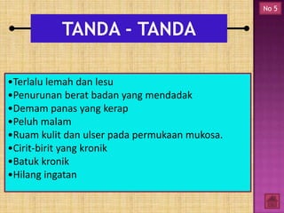 No 5

•Terlalu lemah dan lesu
•Penurunan berat badan yang mendadak
•Demam panas yang kerap
•Peluh malam
•Ruam kulit dan ulser pada permukaan mukosa.
•Cirit-birit yang kronik
•Batuk kronik
•Hilang ingatan

 