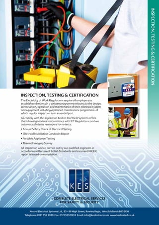 INSPECTION, TESTING & CERTIFICATION
The Electricity at Work Regulations require all employers to
establish and maintain a written programme relating to the design,
construction, operation and maintenance of their electrical system
and equipment including a planned maintenance programme, of
which regular inspection is an essential part.
To comply with this legislation Kestrel Electrical Systems offers
the following services in accordance with IET Regulations and we
automatically issue reminders for re-tests:
• Annual Safety Check of Electrical Wiring
• Electrical Installation Condition Report
• Portable Appliance Testing
• Thermal Imaging Survey
All inspection work is carried out by our qualified engineers in
accordance with current British Standards and a current NICEIC
report is issued on completion.
Kestrel Electrical Systems Ltd, 85 - 86 High Street, Rowley Regis, West Midlands B65 0EH.
Telephone: 0121 559 2929 Fax: 0121 559 9933 Email: info@keslimited.co.uk www.keslimited.co.uk
COMPLETE ELECTRICAL SERVICES
FOR SAFETY & SECURITY
INSPECTION,TESTING&CERTIFICATION
 