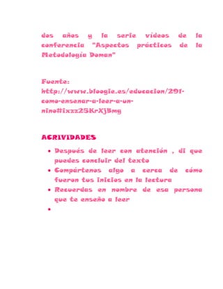 dos años y la serie vídeos        de   la
conferencia "Aspectos prácticos   de   la
Metodología Doman"



Fuente:
http://www.bloogie.es/educacion/291-
como-ensenar-a-leer-a-un-
nino#ixzz25KrXjBmg



ACRIVIDADES

   Después de leer con atención , di que
   puedes concluir del texto
   Compártenos algo a cerca de cómo
   fueron tus inicios en la lectura
   Recuerdas en nombre de esa persona
   que te enseño a leer
 