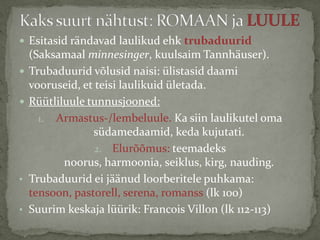  Esitasid rändavad laulikud ehk trubaduurid



•
•

(Saksamaal minnesinger, kuulsaim Tannhäuser).
Trubaduurid võlusid naisi: ülistasid daami
vooruseid, et teisi laulikuid ületada.
Rüütliluule tunnusjooned:
1. Armastus-/lembeluule. Ka siin laulikutel oma
südamedaamid, keda kujutati.
2. Elurõõmus: teemadeks
noorus, harmoonia, seiklus, kirg, nauding.
Trubaduurid ei jäänud loorberitele puhkama:
tensoon, pastorell, serena, romanss (lk 100)
Suurim keskaja lüürik: Francois Villon (lk 112-113)

 