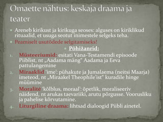 Areneb kirikust ja kirikuga seoses: alguses on kiriklikud

rituaalid, et usuga seotut inimestele selgeks teha.
 Peamiselt usutõdede selgitamiseks!
 Põhižanrid:
1. Müsteeriumid: esitati Vana-Testamendi episoode
Piiblist, nt „Aadama mäng“ Aadama ja Eeva
pattulangemine
2. Miraaklid ‘ime’: pühakute ja Jumalaema (neitsi Maarja)
imeteod, nt „Miraakel Theophile’ist“ kuradile hinge
müümine
3. Moralité ‘kõlblus, moraal’: õpetlik, moraliseeriv
näidend, nt arukas taevariiki, arutu põrgusse. Voorusliku
ja pahelise kõrvutamine.
4. Liturgiline draama: lihtsad dialoogid Piibli ainetel.

 