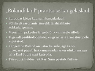  Euroopas kõige kuulsam kangelaslaul.
 Põhiliselt assonantsriim ehk täishäälikute






kokkulangemine
Meesriim: pr.keeles langeb rõhk viimasele silbile
Tugevalt psühholoogiline, kuigi naisi ja armastust pole
kujutatud.
Kangelane Roland on ustav keisrile, aga ta on
uhke, sest püüab hakkama saada raskes olukorras ega
taha Karl Suurt appi kutsuda.
Täis suuri liialdusi, nt Karl Suur peatab Päikese.

 