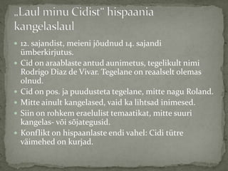  12. sajandist, meieni jõudnud 14. sajandi








ümberkirjutus.
Cid on araablaste antud aunimetus, tegelikult nimi
Rodrigo Diaz de Vivar. Tegelane on reaalselt olemas
olnud.
Cid on pos. ja puudusteta tegelane, mitte nagu Roland.
Mitte ainult kangelased, vaid ka lihtsad inimesed.
Siin on rohkem eraelulist temaatikat, mitte suuri
kangelas- või sõjategusid.
Konflikt on hispaanlaste endi vahel: Cidi tütre
väimehed on kurjad.

 