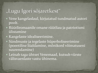  Vene kangelaslaul, kirjutatud tundmatud autori







poolt.
Rüütliromaanile omane rüütliau ja patriotismi
ülistamine
Kangelaste idealiseerimine.
Sündmuste ja tegelaste hüperboliseerimine
(poeetiline liialdamine, mõnikord võimatuseni
suurendamine)
Leinab taga ühtset Venemaad, kutsub vürste
välisvaenlaste vastu ühinema.

 
