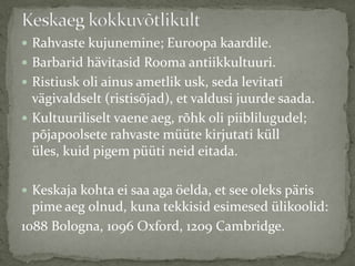 Rahvaste kujunemine; Euroopa kaardile.
 Barbarid hävitasid Rooma antiikkultuuri.

 Ristiusk oli ainus ametlik usk, seda levitati

vägivaldselt (ristisõjad), et valdusi juurde saada.
 Kultuuriliselt vaene aeg, rõhk oli piiblilugudel;
põjapoolsete rahvaste müüte kirjutati küll
üles, kuid pigem püüti neid eitada.
 Keskaja kohta ei saa aga öelda, et see oleks päris

pime aeg olnud, kuna tekkisid esimesed ülikoolid:
1088 Bologna, 1096 Oxford, 1209 Cambridge.

 