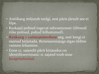  Antiikaeg mõjutab veelgi, sest päris järsult see ei

lõpe.
 Keskajal polnud tugevat rahvustunnet (ühtseid
riike polnud, paljud killustunud).
 Keskaeg = vaimupimeduse aeg, sest keegi ei
osanud kirjutada. Renessansiajaga algas üldine
vaimne ärkamine.
 Enne 12. sajandit pärit kirjandus on
identifitseerimata: 11. sajand toob sisse
kangelaslaulud.

 