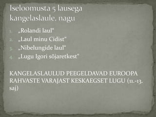 „Rolandi laul“
2. „Laul minu Cidist“
3. „Nibelungide laul“
4. „Lugu Igori sõjaretkest“
1.

KANGELASLAULUD PEEGELDAVAD EUROOPA
RAHVASTE VARAJAST KESKAEGSET LUGU (11.-13.
saj)

 