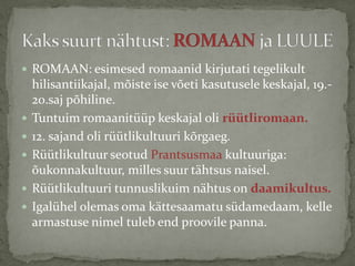  ROMAAN: esimesed romaanid kirjutati tegelikult








hilisantiikajal, mõiste ise võeti kasutusele keskajal, 19.20.saj põhiline.
Tuntuim romaanitüüp keskajal oli rüütliromaan.
12. sajand oli rüütlikultuuri kõrgaeg.
Rüütlikultuur seotud Prantsusmaa kultuuriga:
õukonnakultuur, milles suur tähtsus naisel.
Rüütlikultuuri tunnuslikuim nähtus on daamikultus.
Igalühel olemas oma kättesaamatu südamedaam, kelle
armastuse nimel tuleb end proovile panna.

 