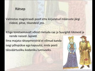 Rätsep Valmistas magistraadi poolt ette kirjutatud määruste järgi riideid, pitse, tikandeid jms. Kõige toretsemavalt võisid riietuda rae ja Suurgildi liikmeid ja nende naised- lapsed. Ilma majata rätsepmeistrid ei võinud kanda  isegi põlvpükse ega kapuutsi, mida peeti täisväärtusliku kodaniku tunnuseks. 