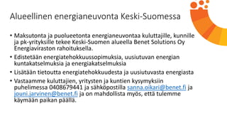 Alueellinen energianeuvonta Keski-Suomessa
• Maksutonta ja puolueetonta energianeuvontaa kuluttajille, kunnille
ja pk-yrityksille tekee Keski-Suomen alueella Benet Solutions Oy
Energiaviraston rahoituksella.
• Edistetään energiatehokkuussopimuksia, uusiutuvan energian
kuntakatselmuksia ja energiakatselmuksia
• Lisätään tietoutta energiatehokkuudesta ja uusiutuvasta energiasta
• Vastaamme kuluttajien, yritysten ja kuntien kysymyksiin
puhelimessa 0408679441 ja sähköpostilla sanna.oikari@benet.fi ja
jouni.jarvinen@benet.fi ja on mahdollista myös, että tulemme
käymään paikan päällä.
 
