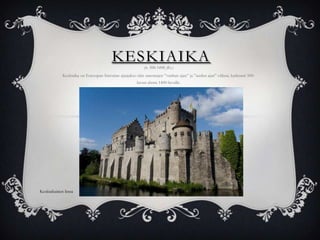 KESKIAIKA
(n. 500-1400 jKr.)

Keskiaika on Euroopan historian ajanjakso niin sanottujen ”vanhan ajan” ja ”uuden ajan” välissä, karkeasti 500luvun alusta 1400-luvulle.

Keskiaikainen linna

 