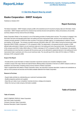 Find Industry reports, Company profiles
ReportLinker                                                                      and Market Statistics



                                    >> Get this Report Now by email!

Kesko Corporation - SWOT Analysis
Published on October 2010

                                                                                                           Report Summary

The Kesko Corporation - SWOT Analysis company profile is the essential source for top-level company data and information. Kesko
Corporation - SWOT Analysis examines the company's key business structure and operations, history and products, and provides
summary analysis of its key revenue lines and strategy.


Kesko Corporation (Kesko or 'the company') is one of the leading providers of trading sector services. The company is engaged in the
food trade, the home and specialty goods trade, the building and home improvement trade, and the car and machinery trade. The
company primarily operates in Finland and other countries in the Nordic and Baltic regions. It is headquartered in Helsinki, Finland
and employs 19,184 people. The company recorded revenues of E8,446.8 million ($11,780.2 million) during the financial year ended
December 2009 (FY2009), a decrease of 11.9% compared to 2008. The deterioration in the general economic situation in 2009
affected sales particularly in Kesko's car and machinery trade and in the building and home improvement trade. The operating profit
of the company was E232.3 million ($324 million) in FY2009, a decrease of 18.7% compared to 2008. The decrease in the operating
profit excluding non-recurring items compared with the previous year can be attributed to weakened demand in the building and home
improvement trade in particular and in the car and machinery trade. The net profit was E125.2 million ($174.6 million) in FY2009, a
decrease of 43% compared to 2008.


Scope of the Report


- Provides all the crucial information on Kesko Corporation required for business and competitor intelligence needs
- Contains a study of the major internal and external factors affecting Kesko Corporation in the form of a SWOT analysis as well as a
breakdown and examination of leading product revenue streams of Kesko Corporation
-Data is supplemented with details on Kesko Corporation history, key executives, business description, locations and subsidiaries as
well as a list of products and services and the latest available statement from Kesko Corporation


Reasons to Purchase


- Support sales activities by understanding your customers' businesses better
- Qualify prospective partners and suppliers
- Keep fully up to date on your competitors' business structure, strategy and prospects
- Obtain the most up to date company information available




                                                                                                            Table of Content

Table of Contents:


SWOT COMPANY PROFILE: Kesko Corporation
Key Facts: Kesko Corporation
Company Overview: Kesko Corporation
Business Description: Kesko Corporation



Kesko Corporation - SWOT Analysis                                                                                              Page 1/4
 