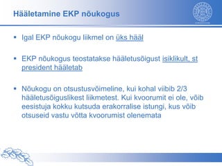 Hääletamine EKP nõukogus

 Igal EKP nõukogu liikmel on üks hääl

 EKP nõukogus teostatakse hääletusõigust isiklikult, st
  president hääletab

 Nõukogu on otsustusvõimeline, kui kohal viibib 2/3
  hääletusõiguslikest liikmetest. Kui kvoorumit ei ole, võib
  eesistuja kokku kutsuda erakorralise istungi, kus võib
  otsuseid vastu võtta kvoorumist olenemata
 