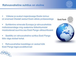 Rahvusvaheline suhtlus on oluline



 Väikese ja avatud majandusega Eestis toimuv
on enamasti tihedalt seotud Eesti-väliste protsessidega

 Suhtlemine erinevate Euroopa ja rahvusvaheliste
institutsioonidega ning osalemine töökohtumistel
moodustavad suurima osa Eesti Panga välissuhtlusest

 Seetõttu on rahvusvaheline suhtlus Eesti Panga
töös väga olulisel kohal.

 Rahvusvahelise koostööga on seotud kõik
Eesti Panga tegevusvaldkonnad
 
