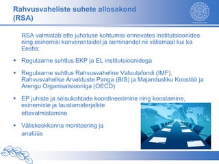 Rahvusvaheliste suhete allosakond
(RSA)

  RSA valmistab ette juhatuse kohtumisi erinevates institutsioonides
  ning esinemisi konverentsidel ja seminaridel nii välismaal kui ka
  Eestis:
 Regulaarne suhtlus EKP ja EL institutsioonidega

 Regulaarne suhtlus Rahvusvaheline Valuutafondi (IMF),
  Rahvusvahelise Arvelduste Panga (BIS) ja Majandusliku Koostöö ja
  Arengu Organisatsiooniga (OECD)

 EP juhiste ja seisukohtade koordineerimine ning koostamine,
  esinemiste ja taustamaterjalide
  ettevalmistamine

 Väliskeskkonna monitooring ja
  analüüs
 