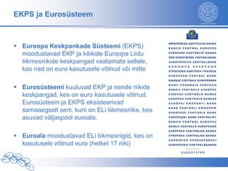 EKPS ja Eurosüsteem



 Euroopa Keskpankade Süsteemi (EKPS)
  moodustavad EKP ja kõikide Euroopa Liidu
  liikmesriikide keskpangad vaatamata sellele,
  kas nad on euro kasutusele võtnud või mitte

 Eurosüsteemi kuuluvad EKP ja nende riikide
  keskpangad, kes on euro kasutusele võtnud.
  Eurosüsteem ja EKPS eksisteerivad
  samaaegselt seni, kuni on ELi liikmesriike, kes
  asuvad väljaspool euroala.

 Euroala moodustavad ELi liikmesriigid, kes on
  kasutusele võtnud euro (hetkel 17 riiki)
 