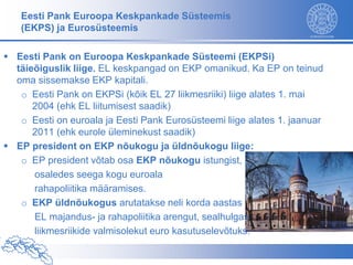Eesti Pank Euroopa Keskpankade Süsteemis
   (EKPS) ja Eurosüsteemis

 Eesti Pank on Euroopa Keskpankade Süsteemi (EKPSi)
  täieõiguslik liige. EL keskpangad on EKP omanikud. Ka EP on teinud
  oma sissemakse EKP kapitali.
   o Eesti Pank on EKPSi (kõik EL 27 liikmesriiki) liige alates 1. mai
      2004 (ehk EL liitumisest saadik)
   o Eesti on euroala ja Eesti Pank Eurosüsteemi liige alates 1. jaanuar
      2011 (ehk eurole üleminekust saadik)
 EP president on EKP nõukogu ja üldnõukogu liige:
   o EP president võtab osa EKP nõukogu istungist,
      osaledes seega kogu euroala
      rahapoliitika määramises.
   o EKP üldnõukogus arutatakse neli korda aastas
      EL majandus- ja rahapoliitika arengut, sealhulgas
      liikmesriikide valmisolekut euro kasutuselevõtuks.
 