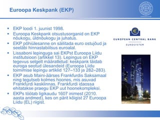 Euroopa Keskpank (EKP)


 EKP loodi 1. juunist 1998.
 Euroopa Keskpank otsustusorganid on EKP
  nõukogu, üldnõukogu ja juhatus.
 EKP põhiülesanne on säilitada euro ostujõud ja
  seeläbi hinnastabiilsus euroalal.
 Lissaboni lepinguga sai EKPst Euroopa Liidu
  institutsioon (artikkel 13). Lepingus on EKP
  tegevus selgelt määratletud: keskpank täidab
  euroga seotud ülesandeid (Euroopa Liidu
  toimimise lepingu artiklid 127–133 ja 282–283).
 EKP asub Maini-äärses Frankfurdis Saksamaal
  ning tegutseb kolmes hoones, mis asuvad
  Frankfurdi kesklinnas. Frankfurdi idaossa
  ehitatakse praegu EKP uut hoonekompleksi.
 EKPs töötab ligikaudu 1607 inimest (2010.
  aasta andmed), kes on pärit kõigist 27 Euroopa
  Liidu (EL) riigist.
 