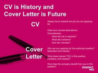 CV is History and
Cover Letter is Future
Always focus towards the job you are applying
for.
Clear and concise descriptions:
Concreteness.
What did I do in practice?
What did I achieve?
How did I develop?
Why are you applying for this particular position?
Motivation and interest.
What does interest YOU in this position,
company, and industry?
How does the company benefit from you in this
position?
CV
Cover
Letter
 