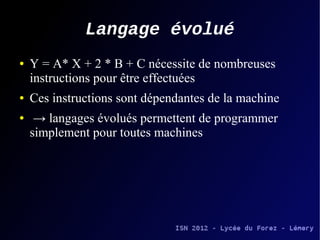 Langage évolué
●   Y = A* X + 2 * B + C nécessite de nombreuses
    instructions pour être effectuées
●   Ces instructions sont dépendantes de la machine
●    → langages évolués permettent de programmer
    simplement pour toutes machines
 