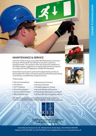 MAINTENANCE & SERVICE
Like most of the services we provide, KES Maintenance Contracts
are never ‘off-the-shelf’ but tailored to suit each customer’s
individual needs. The contracts offer servicing and completion of
the Safety System Logbooks on a regular basis and are carried out
to comply with the IET Regulations and British Standards.
Kestrel Electrical Systems works both independently and also in
partnership with major contractors and local authorities specialising
in providing a comprehensive range of services.
These include:
•	 Electrical Installation
•	 Fire Alarms
•	 CCTV Systems
•	 Door Entry Systems	
•	 Access Control System
•	 Electrical Inspection
We offer the guarantee and confidence that all work carried out
conforms to BS EN ISO 9001: 2008 & is NICEIC, ECA or BFC approved.
Kestrel Electrical Systems Ltd, 85 - 86 High Street, Rowley Regis, West Midlands B65 0EH.
Telephone: 0121 559 2929 Fax: 0121 559 9933 Email: info@keslimited.co.uk www.keslimited.co.uk
COMPLETE ELECTRICAL SERVICES
FOR SAFETY & SECURITY
MAINTENANCE&SERVICE
•	 Maintenance Contracts	
•	 Services Contracts	
•	 Portable Appliance Testing	
•	 Nurse & Warden Call Systems
•	 Preventative Maintenance & Repair
•	 24 hour, 365 day emergency call-out
 