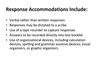 Response   Accommodations Include: Verbal rather than written responses  Responses may be dictated to a scribe  Use of a tape recorder to capture responses  Answers to be recorded directly into test booklet Use of organizational devices, including calculation devices, spelling and grammar assistive devices, visual organizers, or graphic organizers  