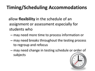 Timing/Scheduling Accommodations allow  flexibility  in the schedule of an assignment or assessment especially for students who may need more time to process information or  may need breaks throughout the testing process to regroup and refocus may need change in testing schedule or order of subjects 