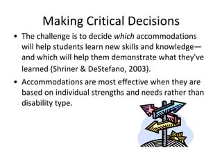 Making Critical Decisions The challenge is to decide  which  accommodations will help students learn new skills and knowledge—and which will help them demonstrate what they've learned (Shriner & DeStefano, 2003).    Accommodations are most effective when they are based on individual strengths and needs rather than disability type.  