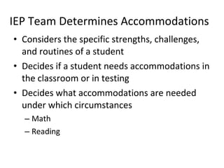 IEP Team Determines Accommodations Considers the specific strengths, challenges, and routines of a student  Decides if a student needs accommodations in the classroom or in testing  Decides what accommodations are needed under which circumstances Math Reading 