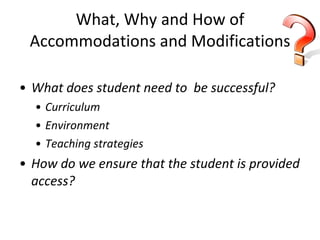 What, Why and How of Accommodations and Modifications What does student need to  be successful? Curriculum Environment Teaching strategies How do we ensure that the student is provided access? 