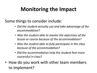 Monitoring the Impact Some things to consider include: Did the student actually use and take advantage of the accommodation?  Was the student able to master the objectives of the lesson or course because of the accommodation?  Was the student able to fully participate in the class because of the accommodation? Did the accommodation help the student feel more successful in class? How do you work with other team members to implement? 