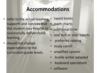 Accommodations   refer to the actual teaching supports and services that the student may require to successfully demonstrate learning.  should not change expectations to the curriculum grade levels. taped books  math charts  additional time  oral test or oral reports preferred seating  study carrel  amplified system braille writer adapted keyboard specialized  software 