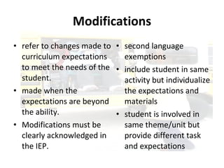 Modifications refer to changes made to curriculum expectations to meet the needs of the student.  made when the expectations are beyond the ability. Modifications must be clearly acknowledged in the IEP. second language exemptions  include student in same activity but individualize the expectations and materials  student is involved in same theme/unit but provide different task and expectations 