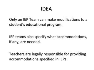 IDEA  Only an IEP Team can make modifications to a student ’s educational program. IEP teams also specify what accommodations, if any, are needed. Teachers are legally responsible for providing accommodations specified in IEPs. 