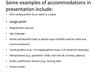 Some examples of accommodations in presentation include:  Oral reading (either by an adult or a tape)  Large print  Magnification devices  Sign language  Braille and Nemeth Code (a specific type of Braille used for math and science notations)  Tactile graphics (e.g.; 3-D topographical maps, 2-D raised line drawings)  Manipulatives (e.g.; geometric solids, real coins & currency, abacus)  Audio amplification devices (e.g., hearing aids)  Screen reader  