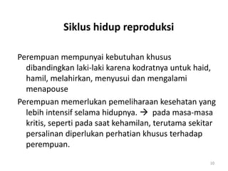 Siklus hidup reproduksi
Perempuan mempunyai kebutuhan khusus
dibandingkan laki-laki karena kodratnya untuk haid,
hamil, melahirkan, menyusui dan mengalami
menapouse
Perempuan memerlukan pemeliharaan kesehatan yang
lebih intensif selama hidupnya.  pada masa-masa
kritis, seperti pada saat kehamilan, terutama sekitar
persalinan diperlukan perhatian khusus terhadap
perempuan.
10
 