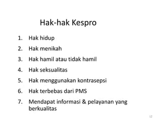 Hak-hak Kespro
1. Hak hidup
2. Hak menikah
3. Hak hamil atau tidak hamil
4. Hak seksualitas
5. Hak menggunakan kontrasepsi
6. Hak terbebas dari PMS
7. Mendapat informasi & pelayanan yang
berkualitas
12
 