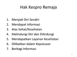Hak Kespro Remaja
1. Menjadi Diri Sendiri
2. Mendapat Informasi
3. Atas Sehat/Kesehatan
4. Melindungi Diri dan Dilindungi
5. Mendapatkan Layanan Kesehatan
6. Dilibatkan dalam Keputusan
7. Berbagi Informasi
13
 