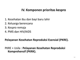 IV. Komponen prioritas kespro
1. Kesehatan ibu dan bayi baru lahir
2. Keluarga berencana
3. Kespro remaja
4. PMS dan HIV/AIDS
Pelayanan Kesehatan Reproduksi Esensial (PKRE).
PKRE + Usila : Pelayanan Kesehatan Reproduksi
Komprehensif (PKRK).
14
 