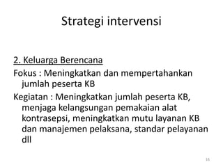 Strategi intervensi
2. Keluarga Berencana
Fokus : Meningkatkan dan mempertahankan
jumlah peserta KB
Kegiatan : Meningkatkan jumlah peserta KB,
menjaga kelangsungan pemakaian alat
kontrasepsi, meningkatkan mutu layanan KB
dan manajemen pelaksana, standar pelayanan
dll
16
 